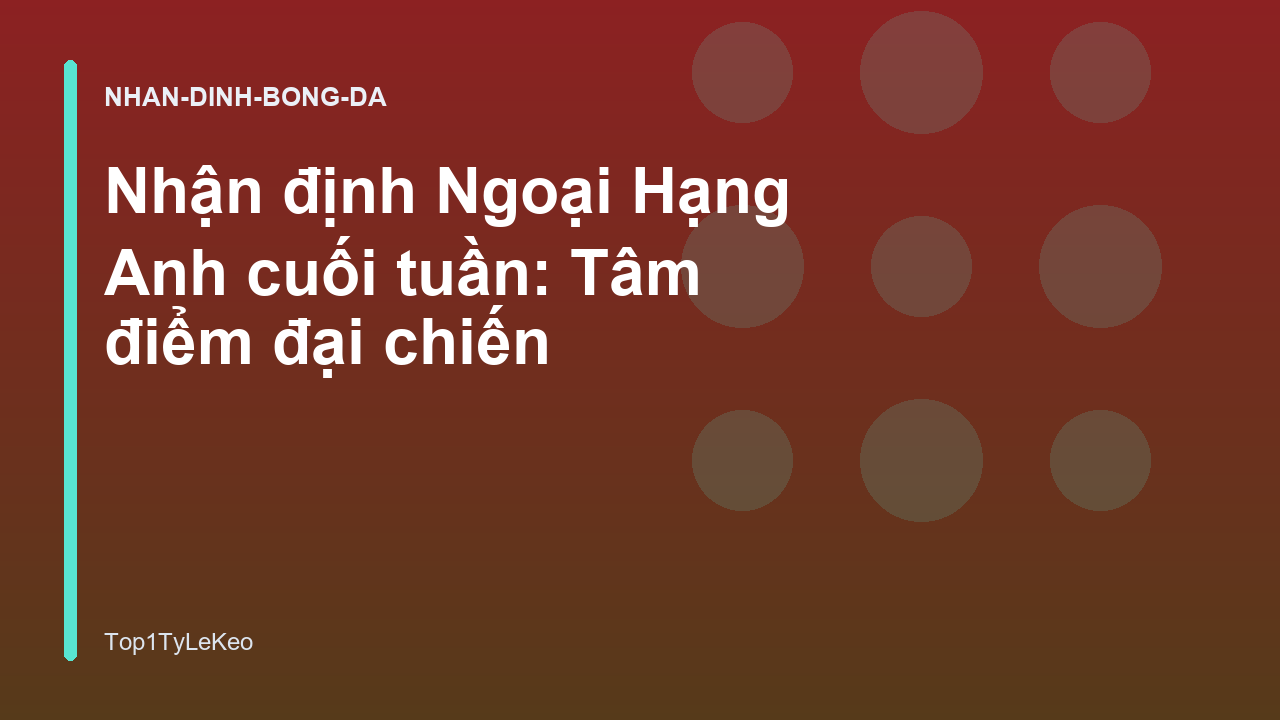 Nhận định Ngoại Hạng Anh cuối tuần: Tâm điểm đại chiến